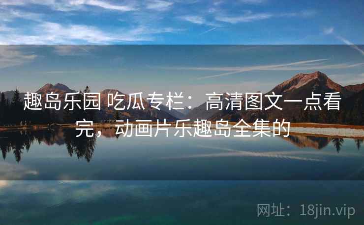 趣岛乐园 吃瓜专栏：高清图文一点看完，动画片乐趣岛全集的