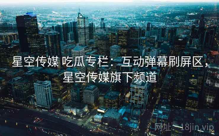 星空传媒 吃瓜专栏:互动弹幕刷屏区,星空传媒旗下频道 星空传媒 吃瓜专栏:互动弹幕刷屏区,星空传媒旗下频道