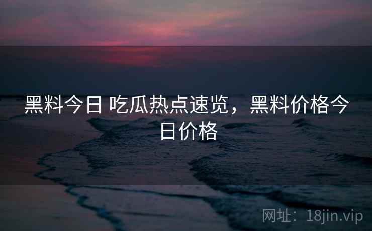 黑料今日 吃瓜热点速览，黑料价格今日价格