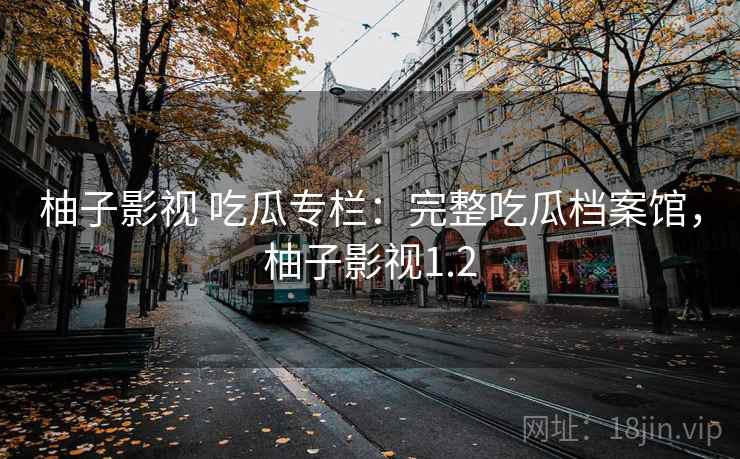 柚子影视 吃瓜专栏：完整吃瓜档案馆，柚子影视1.2