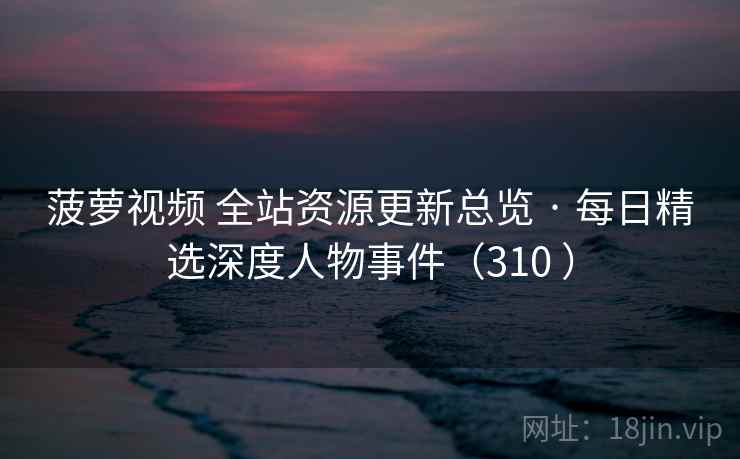 菠萝视频 全站资源更新总览 · 每日精选深度人物事件（310 ）