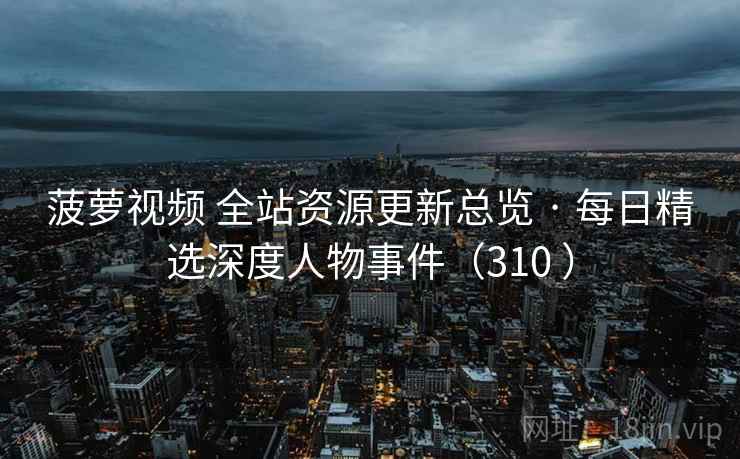 菠萝视频 全站资源更新总览 · 每日精选深度人物事件（310 ）
