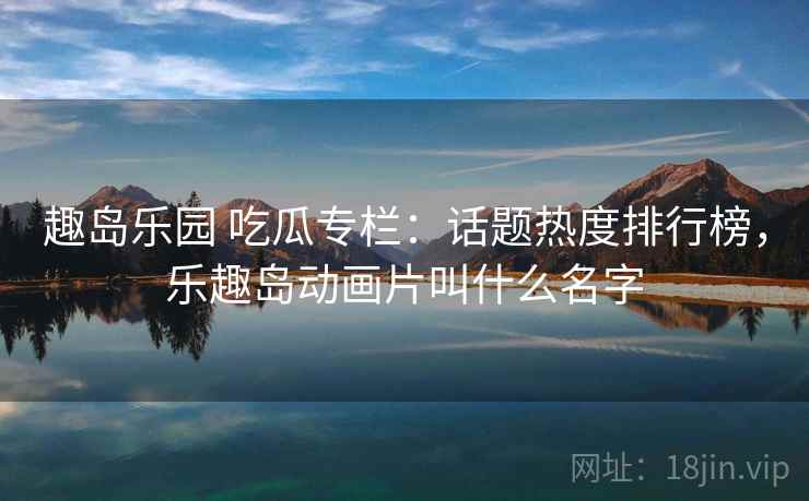 趣岛乐园 吃瓜专栏：话题热度排行榜，乐趣岛动画片叫什么名字