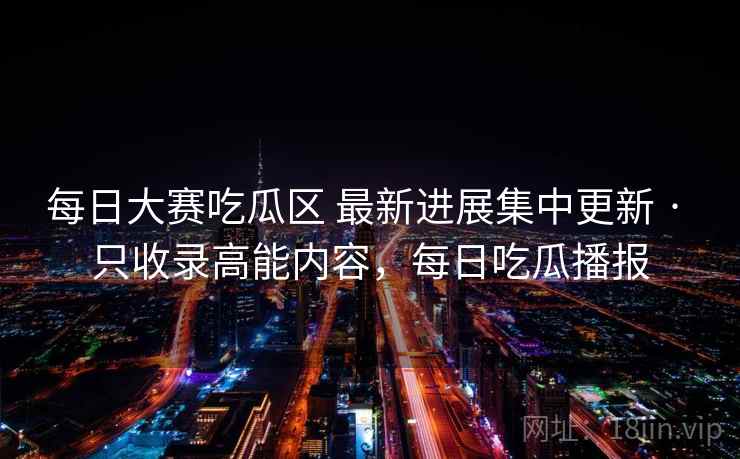 每日大赛吃瓜区 最新进展集中更新 · 只收录高能内容，每日吃瓜播报