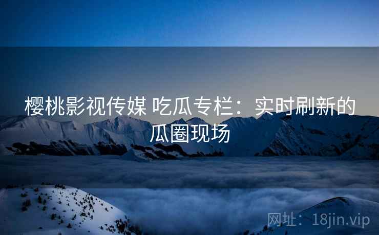 樱桃影视传媒 吃瓜专栏：实时刷新的瓜圈现场