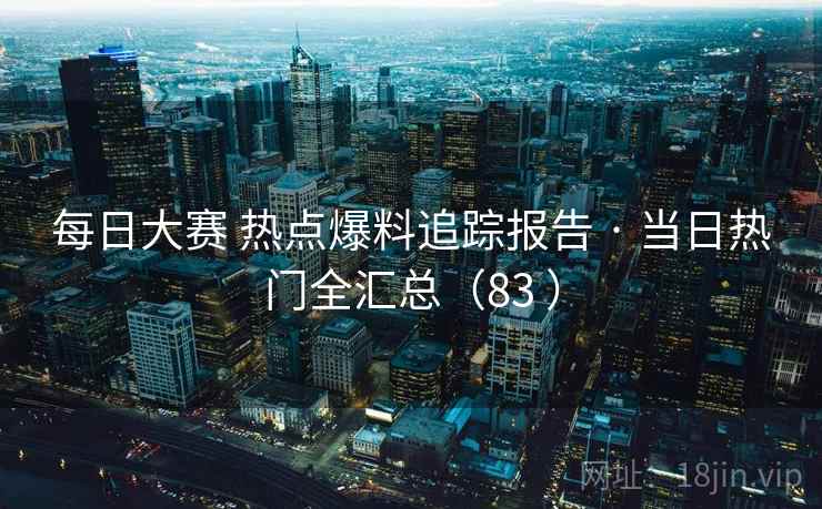 每日大赛 热点爆料追踪报告 · 当日热门全汇总（83 ）
