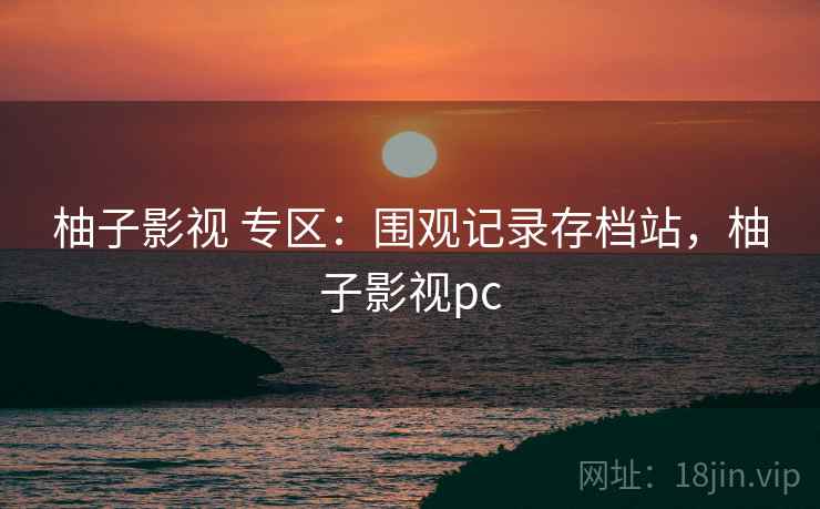 柚子影视 专区：围观记录存档站，柚子影视pc