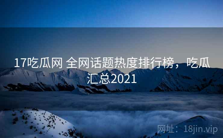 17吃瓜网 全网话题热度排行榜，吃瓜汇总2021