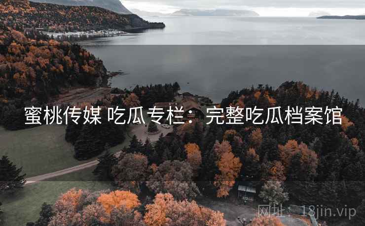 蜜桃传媒 吃瓜专栏：完整吃瓜档案馆