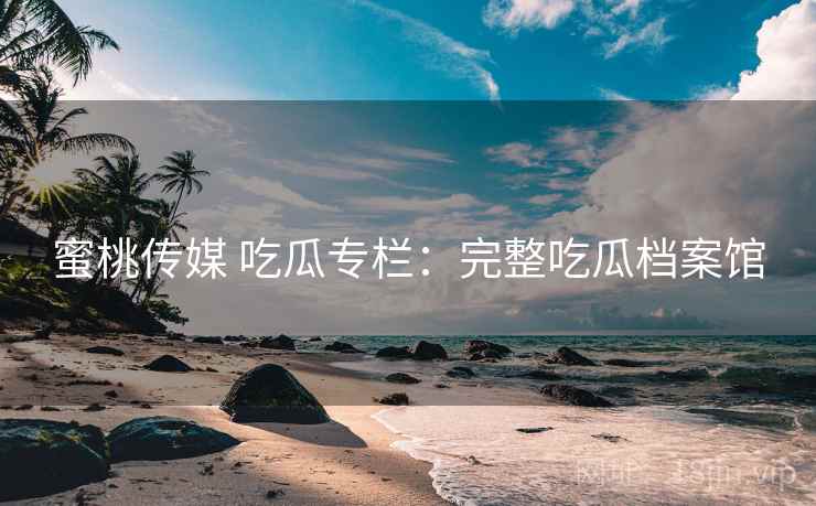 蜜桃传媒 吃瓜专栏：完整吃瓜档案馆