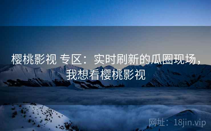 樱桃影视 专区：实时刷新的瓜圈现场，我想看樱桃影视