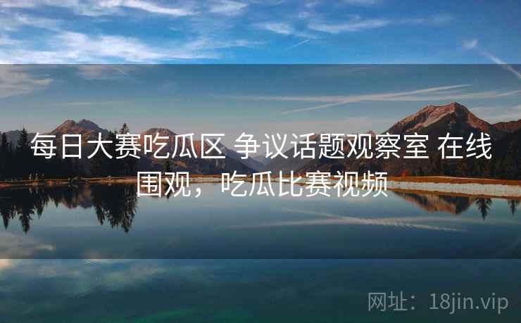 每日大赛吃瓜区 争议话题观察室 在线围观，吃瓜比赛视频