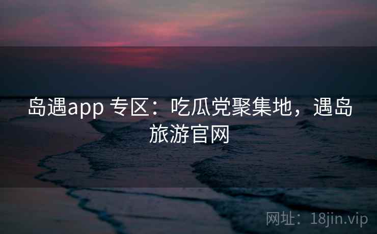岛遇app 专区：吃瓜党聚集地，遇岛旅游官网