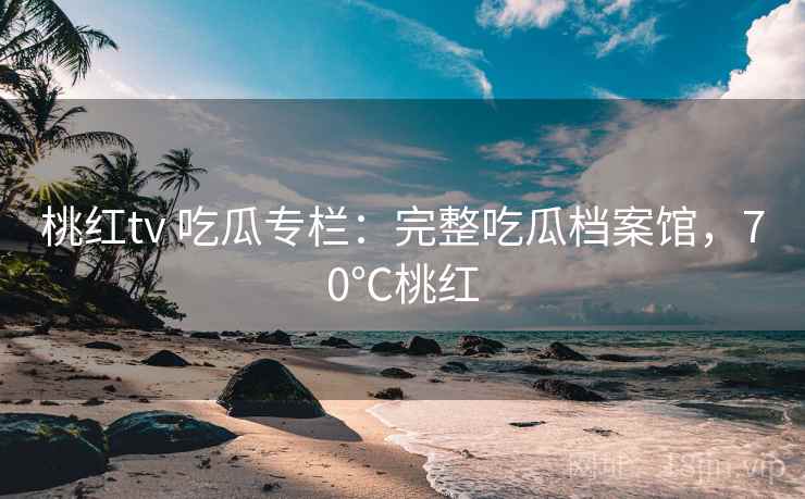 桃红tv 吃瓜专栏：完整吃瓜档案馆，70℃桃红