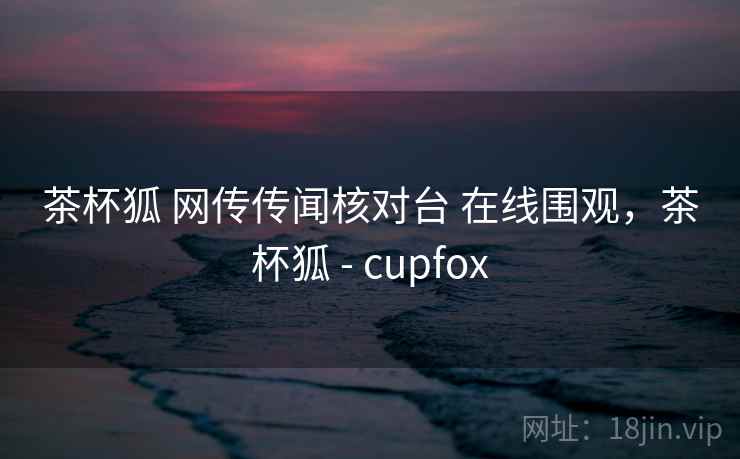 茶杯狐 网传传闻核对台 在线围观，茶杯狐 - cupfox