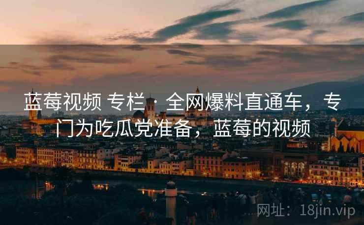 蓝莓视频 专栏 · 全网爆料直通车,专门为吃瓜党准备,蓝莓的视频 蓝莓视频 专栏 · 全网爆料直通车,专门为吃瓜党准备,蓝莓的视频