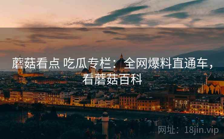 蘑菇看点 吃瓜专栏：全网爆料直通车，看蘑菇百科