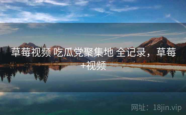 草莓视频 吃瓜党聚集地 全记录，草莓+视频