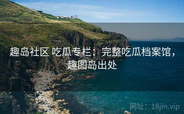 趣岛社区 吃瓜专栏：完整吃瓜档案馆，趣图岛出处