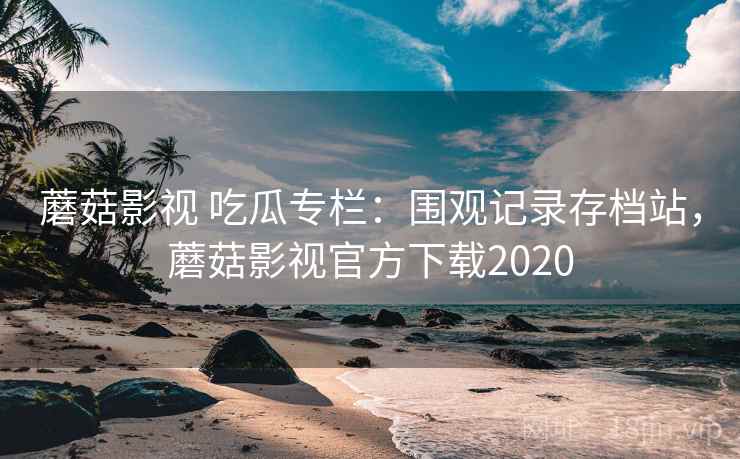 蘑菇影视 吃瓜专栏：围观记录存档站，蘑菇影视官方下载2020