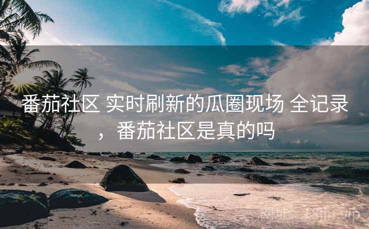 番茄社区 实时刷新的瓜圈现场 全记录，番茄社区是真的吗