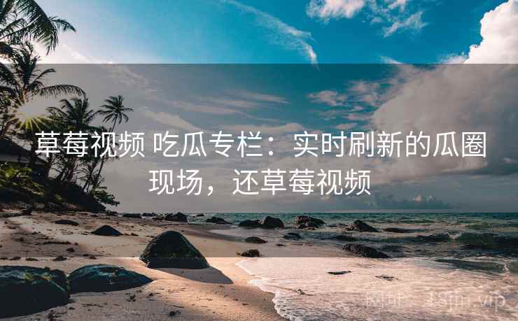 草莓视频 吃瓜专栏：实时刷新的瓜圈现场，还草莓视频