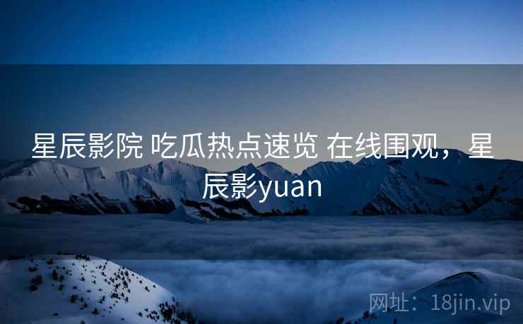 星辰影院 吃瓜热点速览 在线围观，星辰影yuan