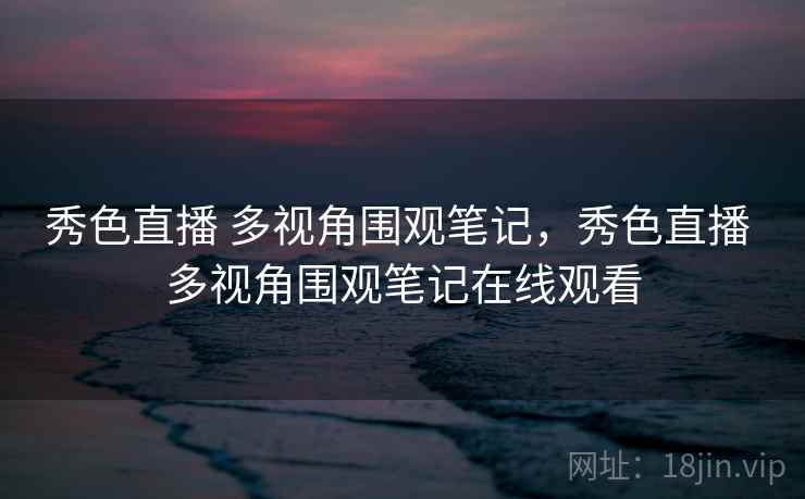 秀色直播 多视角围观笔记，秀色直播 多视角围观笔记在线观看