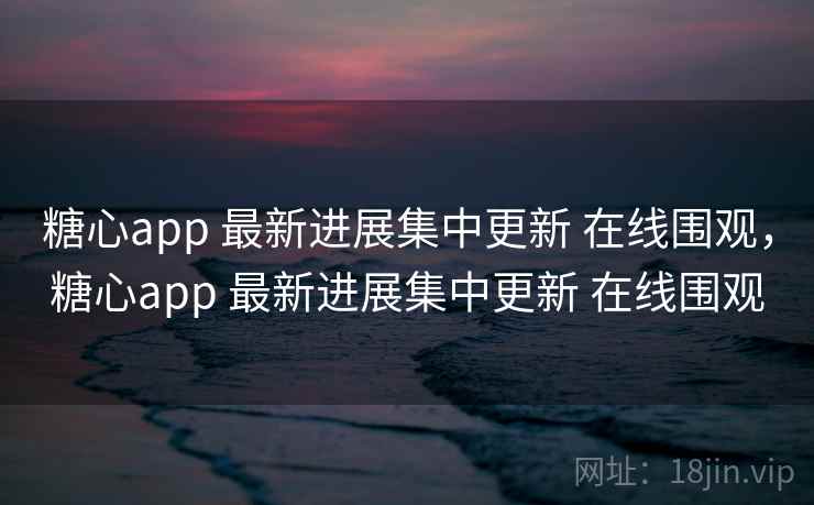 糖心app 最新进展集中更新 在线围观，糖心app 最新进展集中更新 在线围观