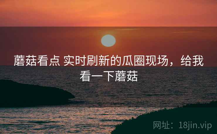 蘑菇看点 实时刷新的瓜圈现场，给我看一下蘑菇