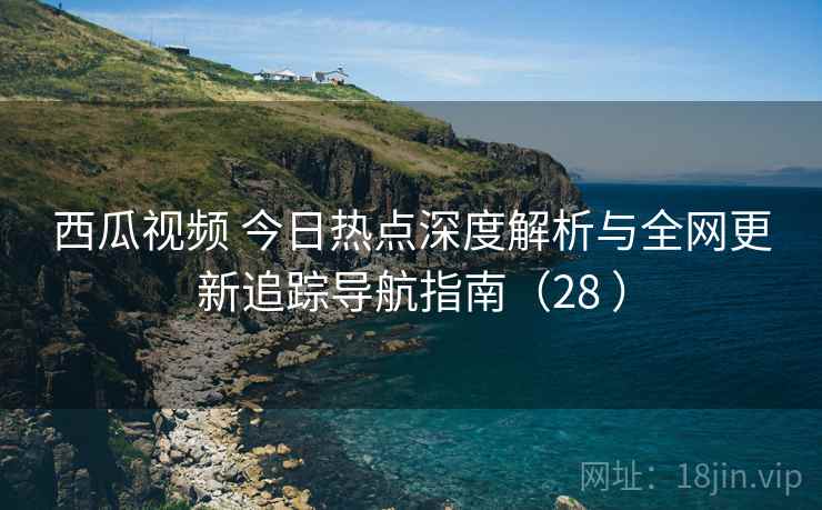 西瓜视频 今日热点深度解析与全网更新追踪导航指南（28 ）