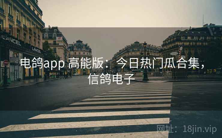 电鸽app 高能版:今日热门瓜合集,信鸽电子 电鸽app 高能版:今日热门瓜合集,信鸽电子