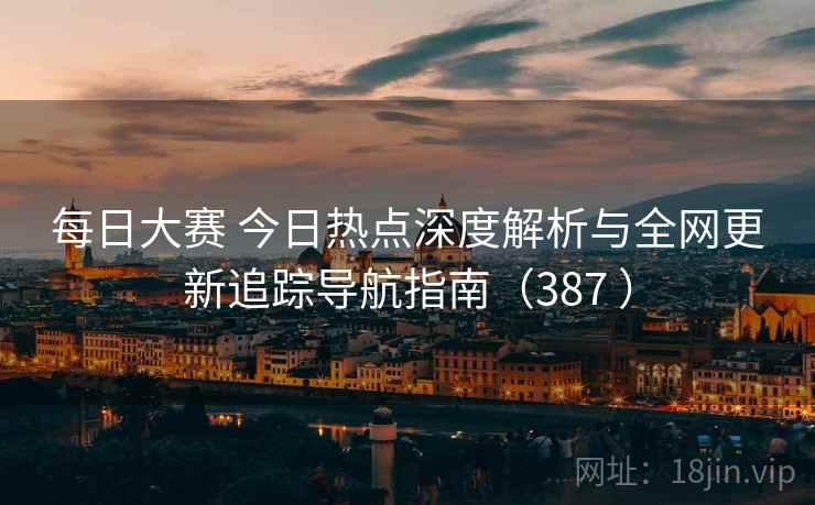 每日大赛 今日热点深度解析与全网更新追踪导航指南（387 ）