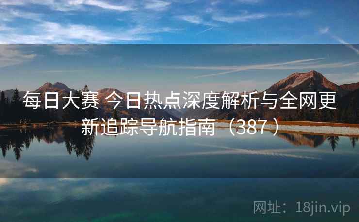 每日大赛 今日热点深度解析与全网更新追踪导航指南（387 ）