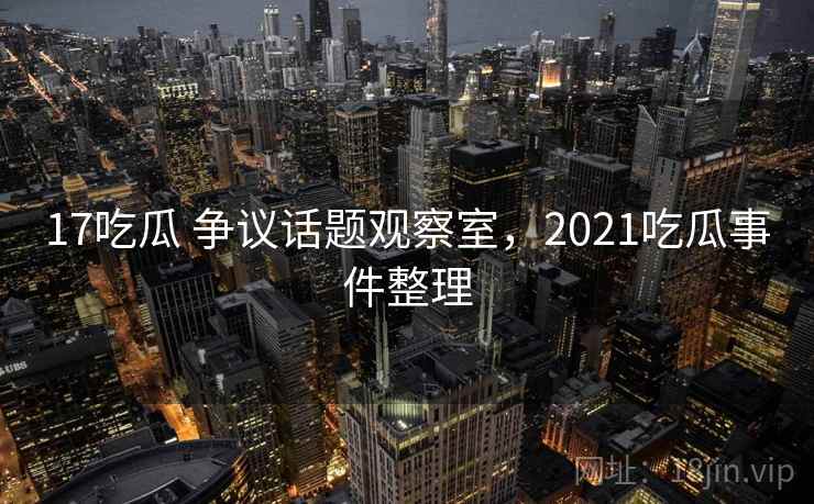 17吃瓜 争议话题观察室，2021吃瓜事件整理