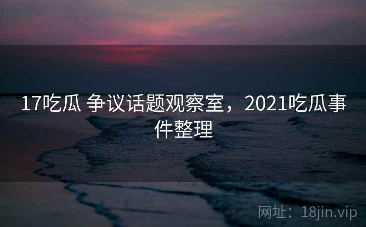 17吃瓜 争议话题观察室,2021吃瓜事件整理 17吃瓜 争议话题观察室,2021吃瓜事件整理