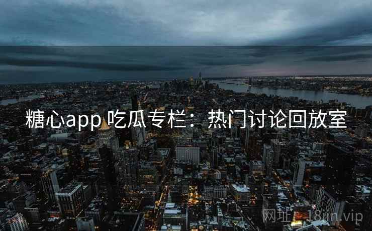 糖心app 吃瓜专栏：热门讨论回放室