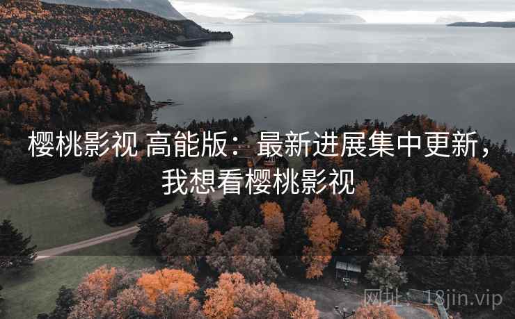樱桃影视 高能版：最新进展集中更新，我想看樱桃影视