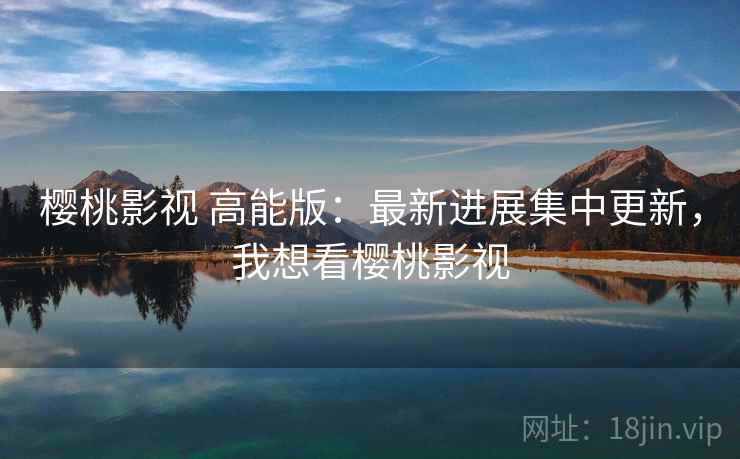 樱桃影视 高能版:最新进展集中更新,我想看樱桃影视 樱桃影视 高能版:最新进展集中更新,我想看樱桃影视