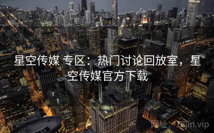 星空传媒 专区：热门讨论回放室，星空传媒官方下载