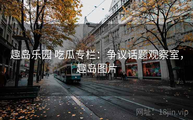 趣岛乐园 吃瓜专栏:争议话题观察室,趣岛图片 趣岛乐园 吃瓜专栏:争议话题观察室,趣岛图片