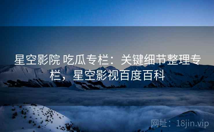 星空影院 吃瓜专栏：关键细节整理专栏，星空影视百度百科