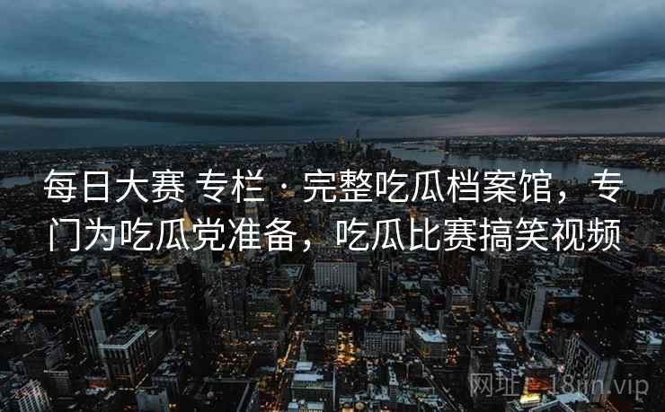 每日大赛 专栏 · 完整吃瓜档案馆，专门为吃瓜党准备，吃瓜比赛搞笑视频