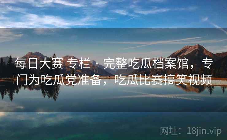 每日大赛 专栏 · 完整吃瓜档案馆，专门为吃瓜党准备，吃瓜比赛搞笑视频
