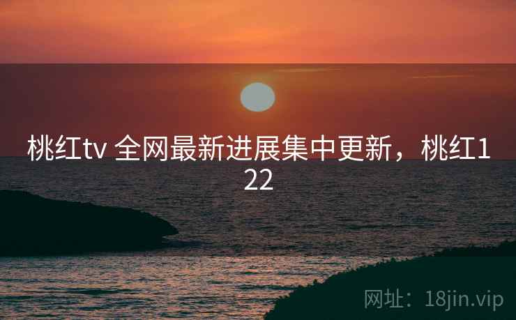 桃红tv 全网最新进展集中更新，桃红122