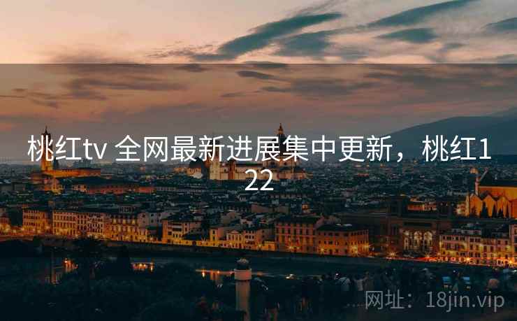 桃红tv 全网最新进展集中更新，桃红122