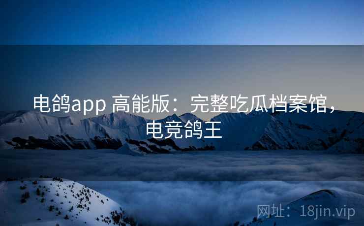 电鸽app 高能版：完整吃瓜档案馆，电竞鸽王