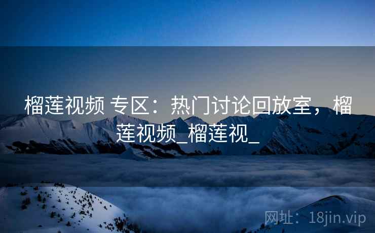 榴莲视频 专区:热门讨论回放室,榴莲视频_榴莲视_ 榴莲视频 专区:热门讨论回放室,榴莲视频_榴莲视_