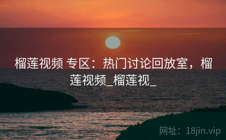 榴莲视频 专区：热门讨论回放室，榴莲视频_榴莲视_