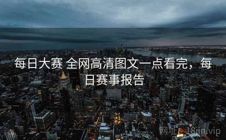 每日大赛 全网高清图文一点看完，每日赛事报告